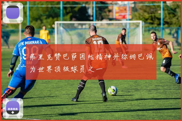 弗里克赞巴萨团结精神并称姆巴佩为世界顶级球员之一