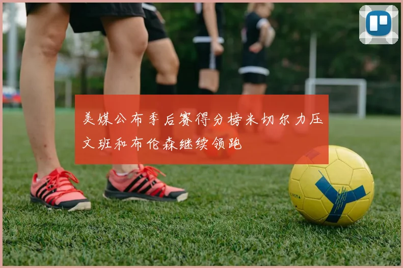 美媒公布季后赛得分榜米切尔力压文班和布伦森继续领跑