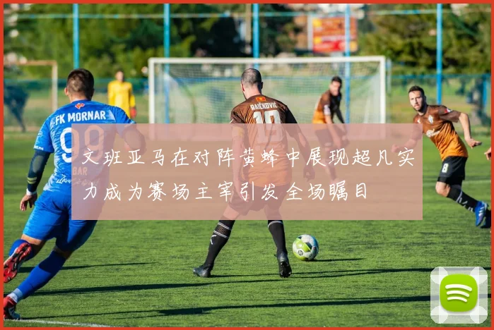 文班亚马在对阵黄蜂中展现超凡实力成为赛场主宰引发全场瞩目
