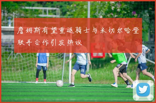 詹姆斯有望重返骑士与米切尔哈登联手合作引发热议
