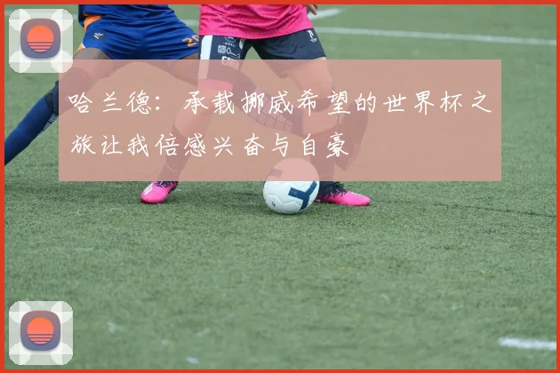 哈兰德：承载挪威希望的世界杯之旅让我倍感兴奋与自豪