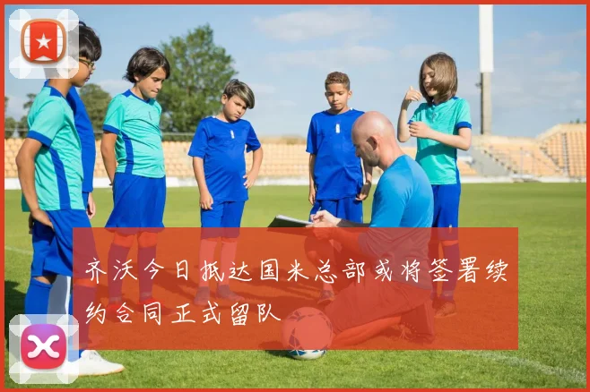 齐沃今日抵达国米总部或将签署续约合同正式留队