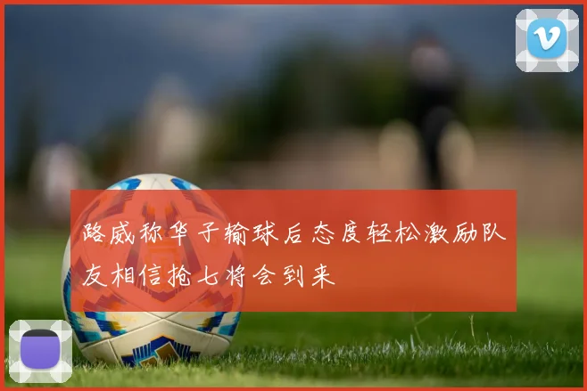 路威称华子输球后态度轻松激励队友相信抢七将会到来