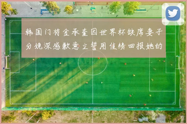 韩国门将金承奎因世界杯缺席妻子分娩深感歉意立誓用佳绩回报她的支持与爱