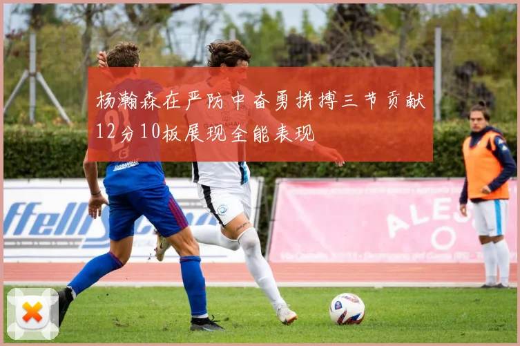 杨瀚森在严防中奋勇拼搏三节贡献12分10板展现全能表现