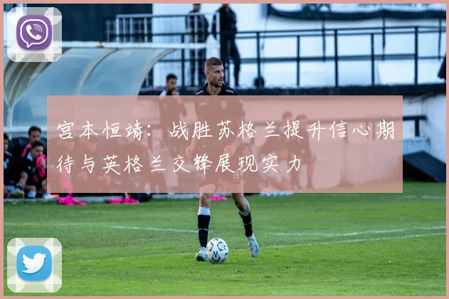 宫本恒靖：战胜苏格兰提升信心期待与英格兰交锋展现实力