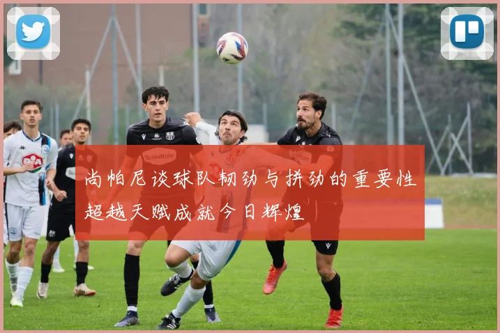 尚帕尼谈球队韧劲与拼劲的重要性超越天赋成就今日辉煌