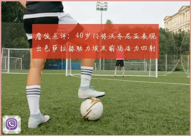 詹俊点评：40岁门将沃齐尼亚表现出色萨拉赫助力埃及前场活力四射