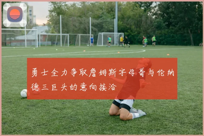 勇士全力争取詹姆斯字母哥与伦纳德三巨头的意向接洽