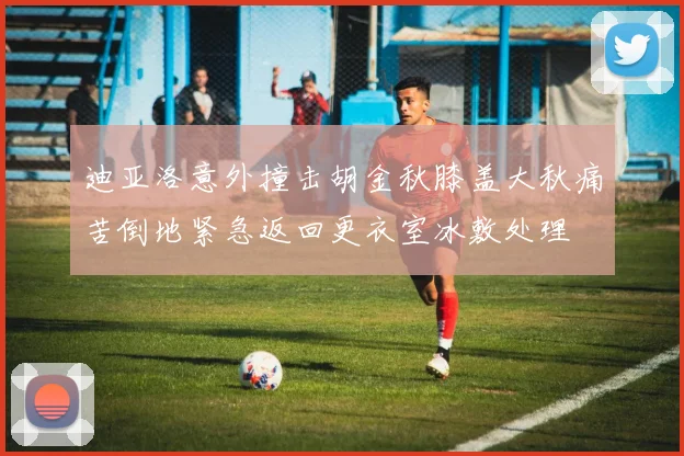 迪亚洛意外撞击胡金秋膝盖大秋痛苦倒地紧急返回更衣室冰敷处理