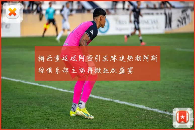 梅西重返迈阿密引发球迷热潮阿斯称俱乐部主场再掀狂欢盛宴