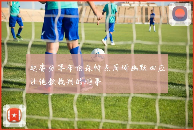 赵睿分享布伦森特点周琦幽默回应让他教裁判的趣事