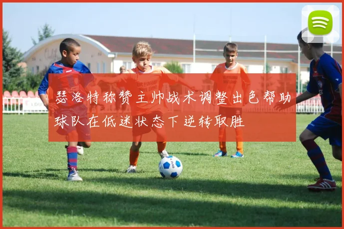 瑟洛特称赞主帅战术调整出色帮助球队在低迷状态下逆转取胜