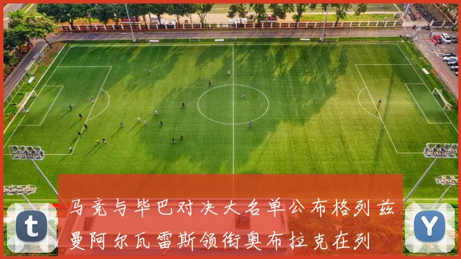 马竞与毕巴对决大名单公布格列兹曼阿尔瓦雷斯领衔奥布拉克在列