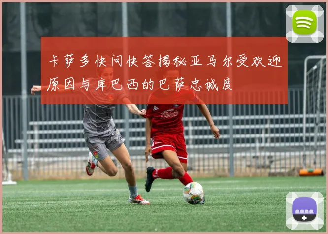 卡萨多快问快答揭秘亚马尔受欢迎原因与库巴西的巴萨忠诚度