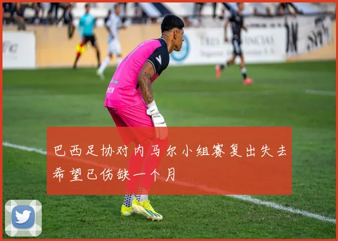 巴西足协对内马尔小组赛复出失去希望已伤缺一个月