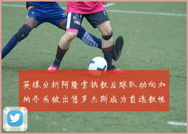 英媒分析阿隆索执教后球队动向加纳乔或被出售罗杰斯成为首选教练