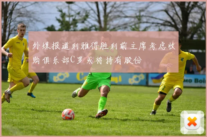 外媒报道利雅得胜利前主席考虑收购俱乐部C罗或将持有股份