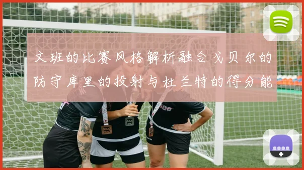 文班的比赛风格解析融合戈贝尔的防守库里的投射与杜兰特的得分能力