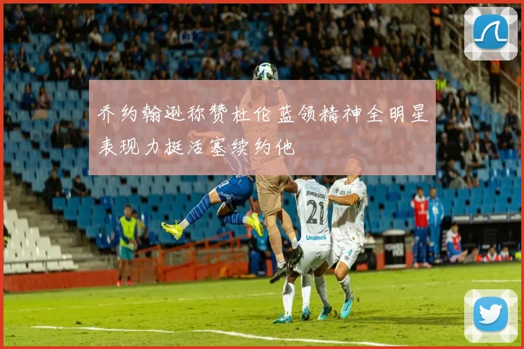 乔约翰逊称赞杜伦蓝领精神全明星表现力挺活塞续约他