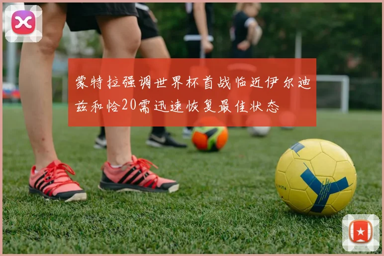 蒙特拉强调世界杯首战临近伊尔迪兹和恰20需迅速恢复最佳状态