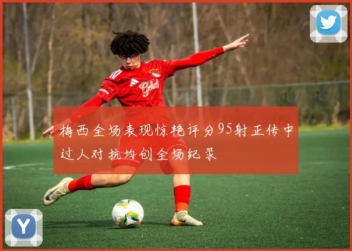 梅西全场表现惊艳评分95射正传中过人对抗均创全场纪录