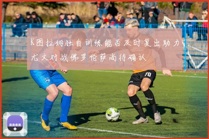 K图拉姆独自训练能否及时复出助力尤文对战佛罗伦萨尚待确认