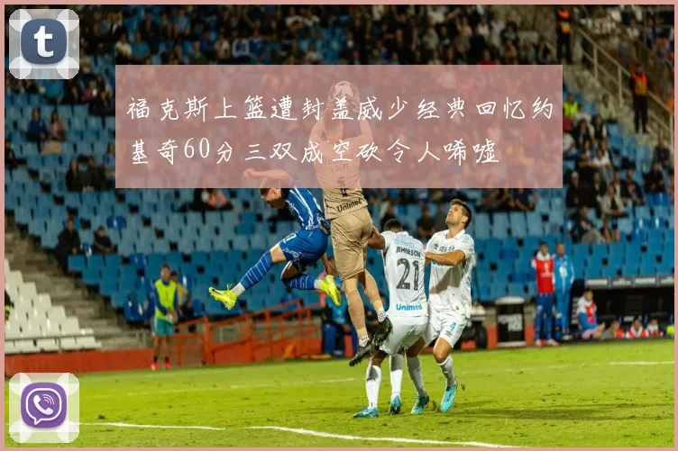 福克斯上篮遭封盖威少经典回忆约基奇60分三双成空砍令人唏嘘