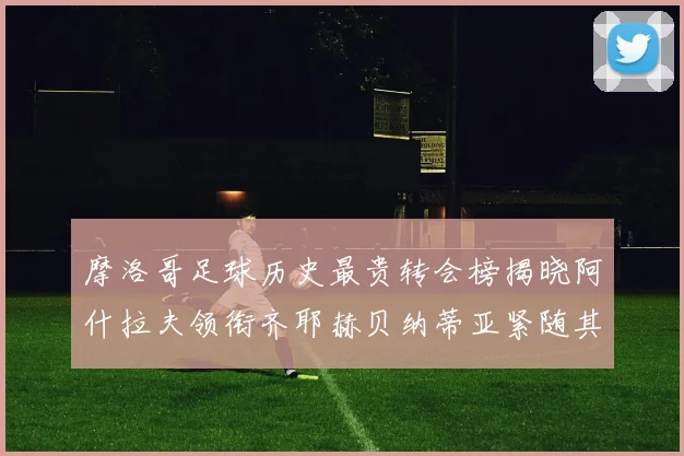 摩洛哥足球历史最贵转会榜揭晓阿什拉夫领衔齐耶赫贝纳蒂亚紧随其后